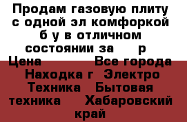 Продам газовую плиту с одной эл.комфоркой б/у в отличном состоянии за 3000р › Цена ­ 3 000 - Все города, Находка г. Электро-Техника » Бытовая техника   . Хабаровский край